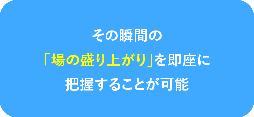 その瞬間の場の盛り上がりを即座に把握することが可能