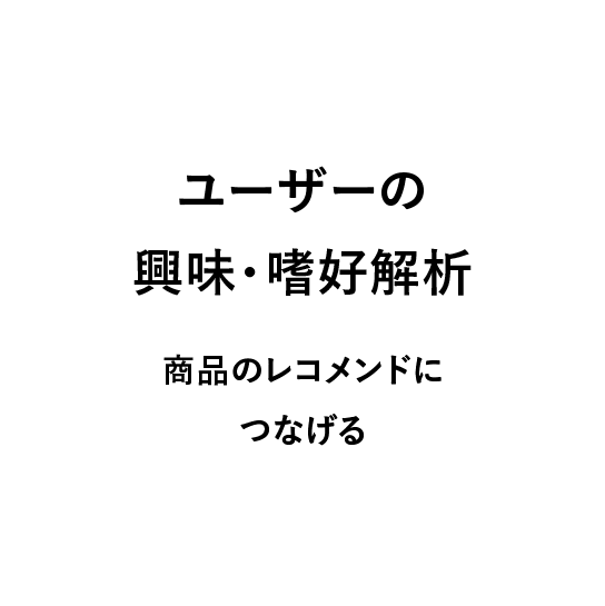 
                            ユーザーの興味・嗜好解析,
                            商品のレコメンドにつなげる