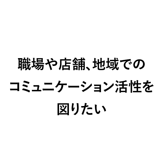 
                            職場や店舗、地域でのコミュニケーション活性を図りたい