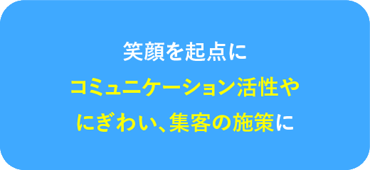 笑顔を起点にコミュニケーション活性やにぎわい、集客の施策に